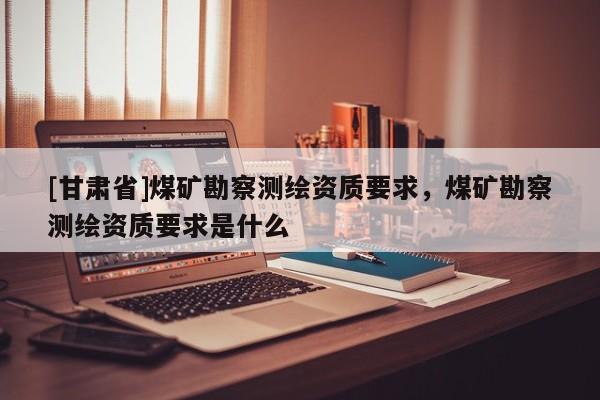 [甘肃省]煤矿勘察测绘资质要求，煤矿勘察测绘资质要求是什么