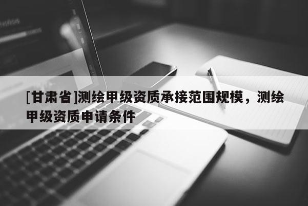 [甘肃省]测绘甲级资质承接范围规模，测绘甲级资质申请条件