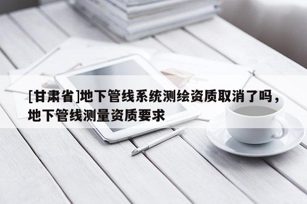 [甘肃省]地下管线系统测绘资质取消了吗，地下管线测量资质要求