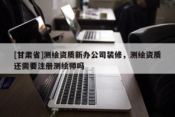 [甘肃省]测绘资质新办公司装修，测绘资质还需要注册测绘师吗