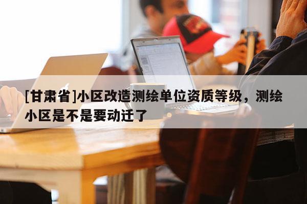 [甘肃省]小区改造测绘单位资质等级，测绘小区是不是要动迁了