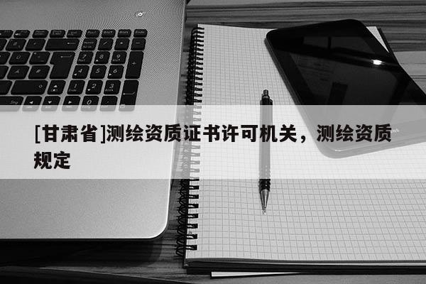 [甘肃省]测绘资质证书许可机关，测绘资质规定