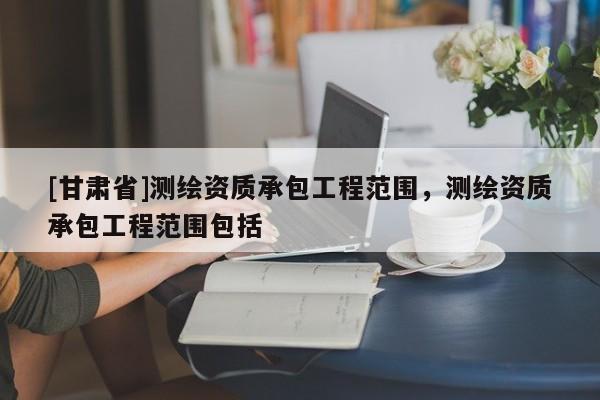 [甘肃省]测绘资质承包工程范围，测绘资质承包工程范围包括