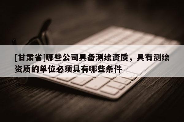 [甘肃省]哪些公司具备测绘资质，具有测绘资质的单位必须具有哪些条件