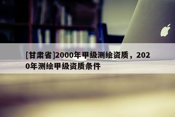 [甘肃省]2000年甲级测绘资质，2020年测绘甲级资质条件