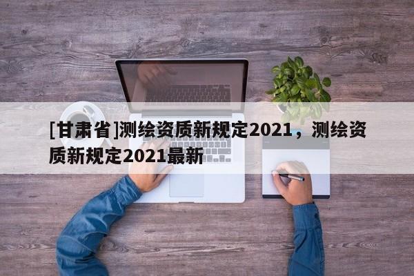 [甘肃省]测绘资质新规定2021，测绘资质新规定2021最新