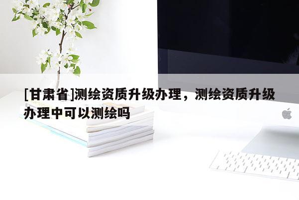 [甘肃省]测绘资质升级办理，测绘资质升级办理中可以测绘吗
