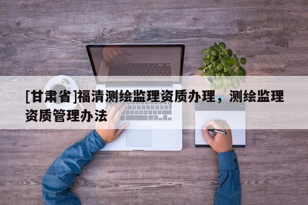 [甘肃省]福清测绘监理资质办理，测绘监理资质管理办法