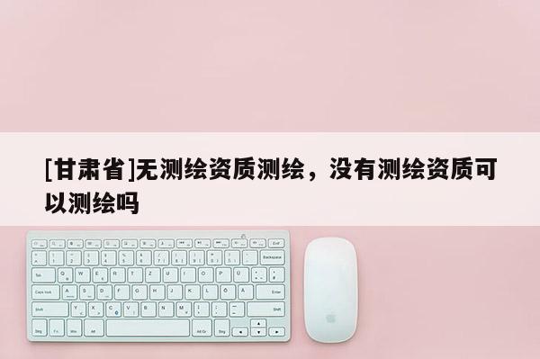 [甘肃省]无测绘资质测绘，没有测绘资质可以测绘吗