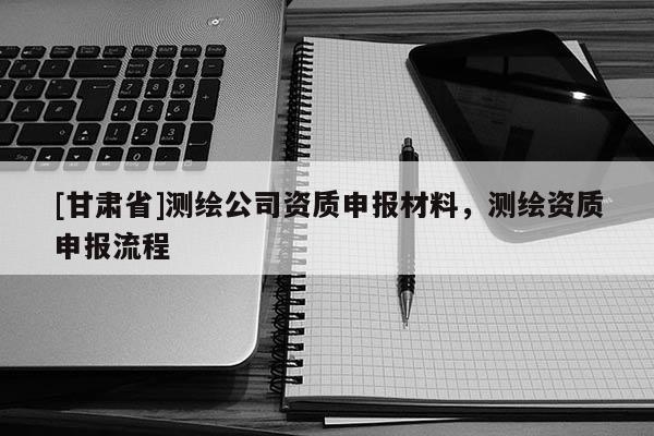 [甘肃省]测绘公司资质申报材料，测绘资质申报流程