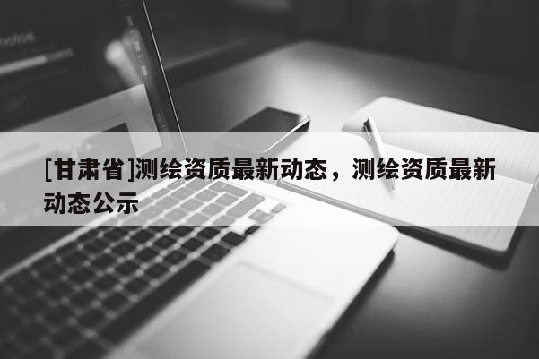 [甘肃省]测绘资质最新动态，测绘资质最新动态公示