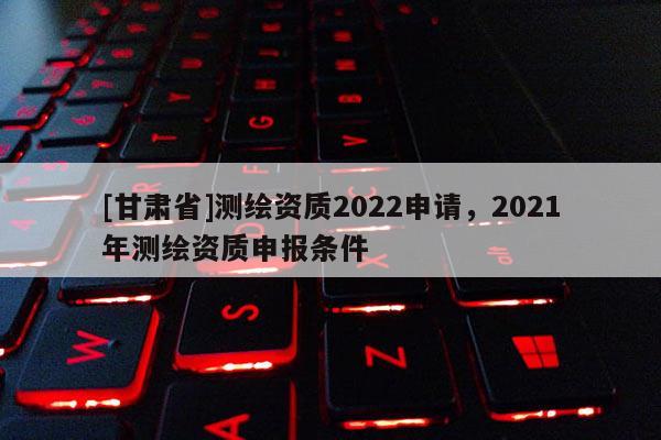 [甘肃省]测绘资质2022申请，2021年测绘资质申报条件