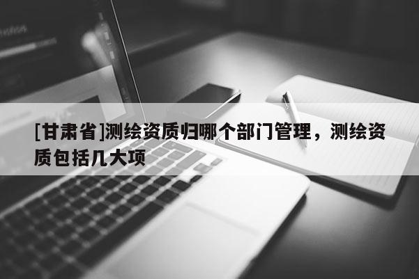 [甘肃省]测绘资质归哪个部门管理，测绘资质包括几大项