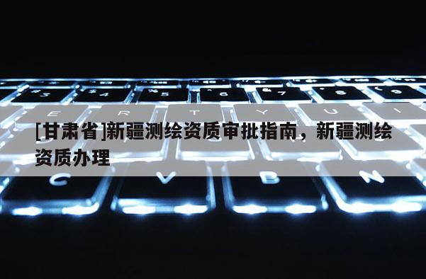 [甘肃省]新疆测绘资质审批指南，新疆测绘资质办理