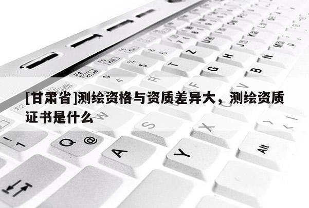 [甘肃省]测绘资格与资质差异大，测绘资质证书是什么