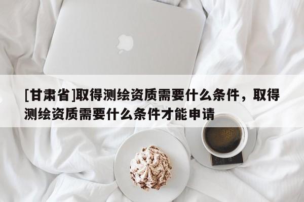 [甘肃省]取得测绘资质需要什么条件，取得测绘资质需要什么条件才能申请