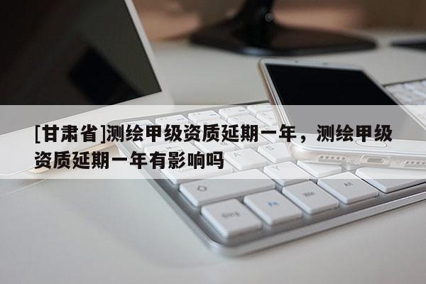 [甘肃省]测绘甲级资质延期一年，测绘甲级资质延期一年有影响吗