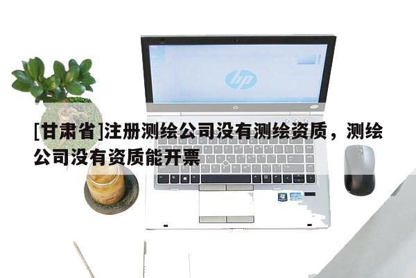 [甘肃省]注册测绘公司没有测绘资质，测绘公司没有资质能开票