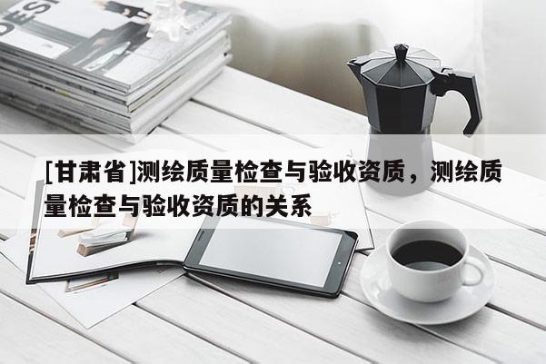 [甘肃省]测绘质量检查与验收资质，测绘质量检查与验收资质的关系