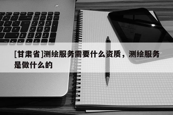 [甘肃省]测绘服务需要什么资质，测绘服务是做什么的