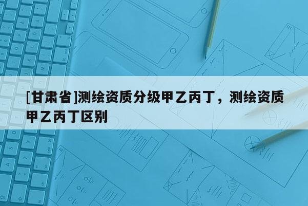 [甘肃省]测绘资质分级甲乙丙丁，测绘资质甲乙丙丁区别