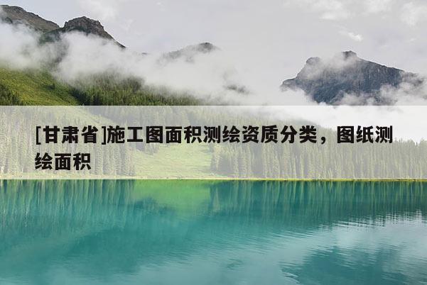 [甘肃省]施工图面积测绘资质分类，图纸测绘面积