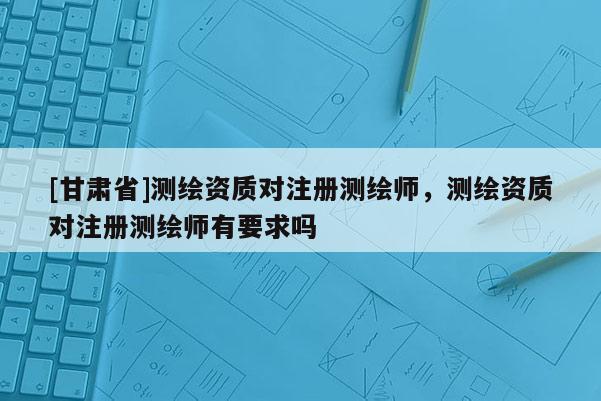 [甘肃省]测绘资质对注册测绘师，测绘资质对注册测绘师有要求吗