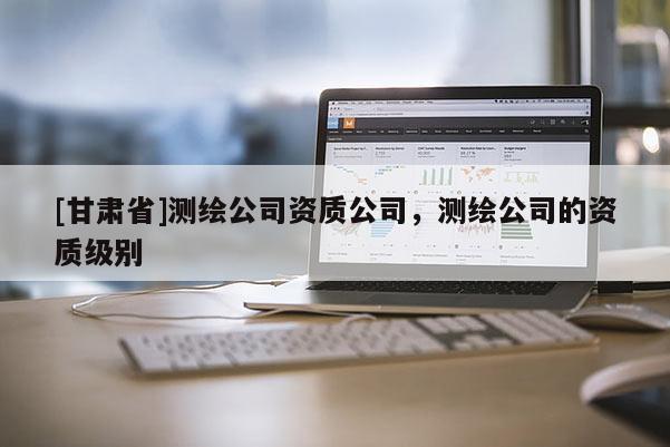 [甘肃省]测绘公司资质公司，测绘公司的资质级别