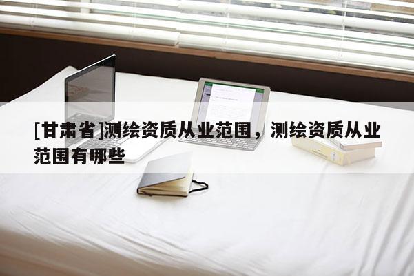 [甘肃省]测绘资质从业范围，测绘资质从业范围有哪些