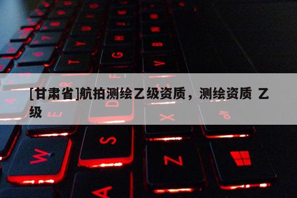 [甘肃省]航拍测绘乙级资质，测绘资质 乙级