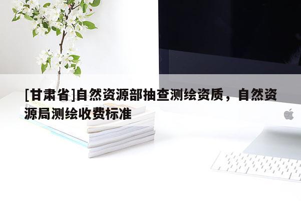 [甘肃省]自然资源部抽查测绘资质，自然资源局测绘收费标准