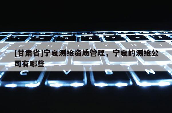 [甘肃省]宁夏测绘资质管理，宁夏的测绘公司有哪些