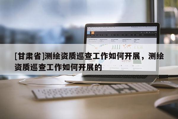 [甘肃省]测绘资质巡查工作如何开展，测绘资质巡查工作如何开展的