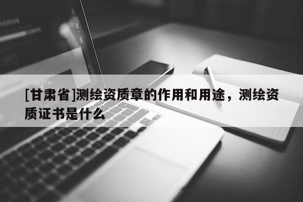 [甘肃省]测绘资质章的作用和用途，测绘资质证书是什么
