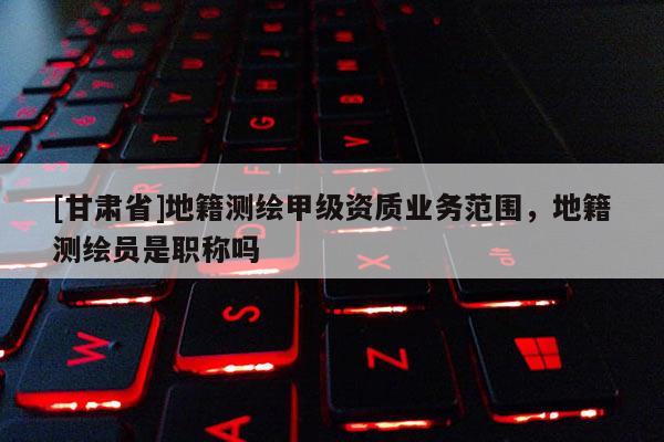 [甘肃省]地籍测绘甲级资质业务范围，地籍测绘员是职称吗