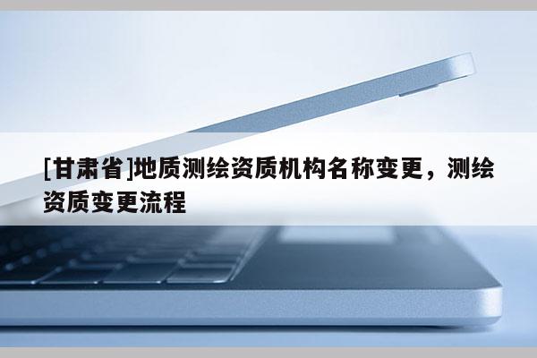 [甘肃省]地质测绘资质机构名称变更，测绘资质变更流程