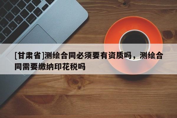 [甘肃省]测绘合同必须要有资质吗，测绘合同需要缴纳印花税吗