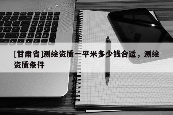 [甘肃省]测绘资质一平米多少钱合适，测绘资质条件