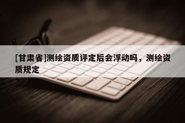 [甘肃省]测绘资质评定后会浮动吗，测绘资质规定