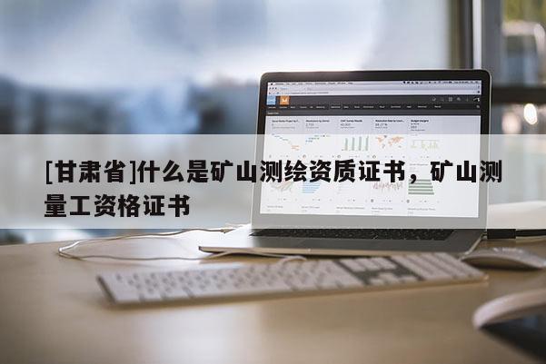 [甘肃省]什么是矿山测绘资质证书，矿山测量工资格证书
