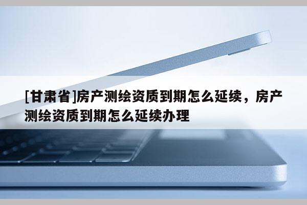 [甘肃省]房产测绘资质到期怎么延续，房产测绘资质到期怎么延续办理