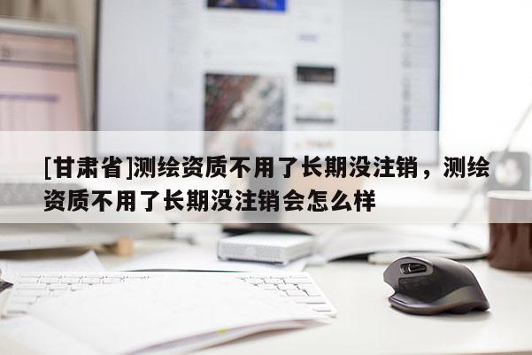 [甘肃省]测绘资质不用了长期没注销，测绘资质不用了长期没注销会怎么样