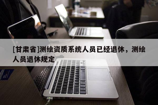 [甘肃省]测绘资质系统人员已经退休，测绘人员退休规定