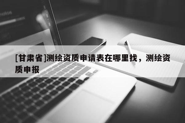 [甘肃省]测绘资质申请表在哪里找，测绘资质申报