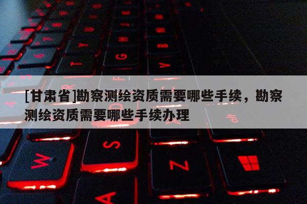[甘肃省]勘察测绘资质需要哪些手续，勘察测绘资质需要哪些手续办理