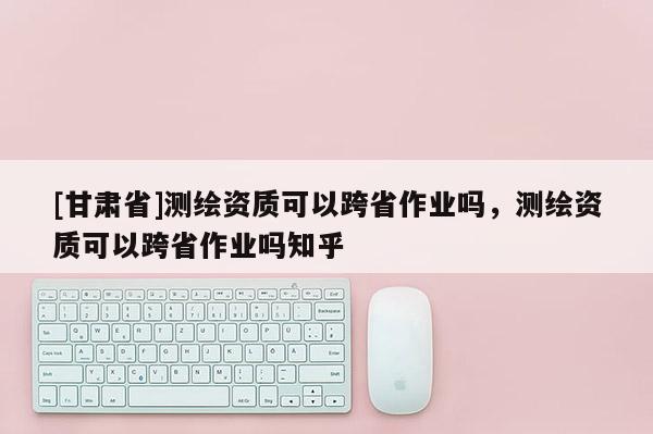 [甘肃省]测绘资质可以跨省作业吗，测绘资质可以跨省作业吗知乎
