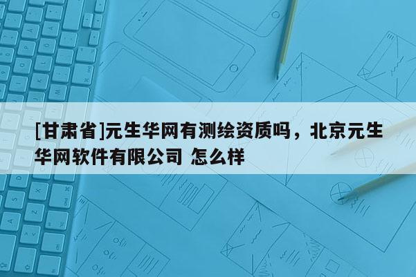[甘肃省]元生华网有测绘资质吗，北京元生华网软件有限公司 怎么样