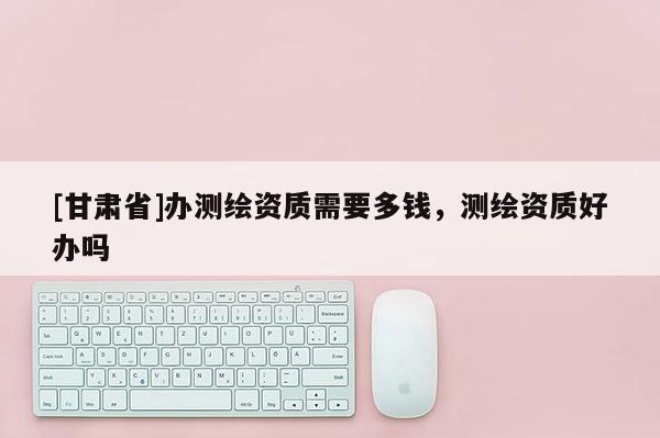 [甘肃省]办测绘资质需要多钱，测绘资质好办吗