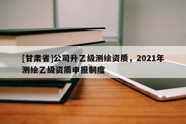 [甘肃省]公司升乙级测绘资质，2021年测绘乙级资质申报制度