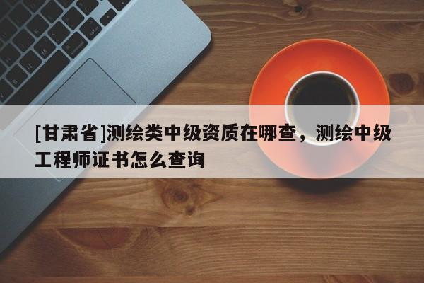 [甘肃省]测绘类中级资质在哪查，测绘中级工程师证书怎么查询